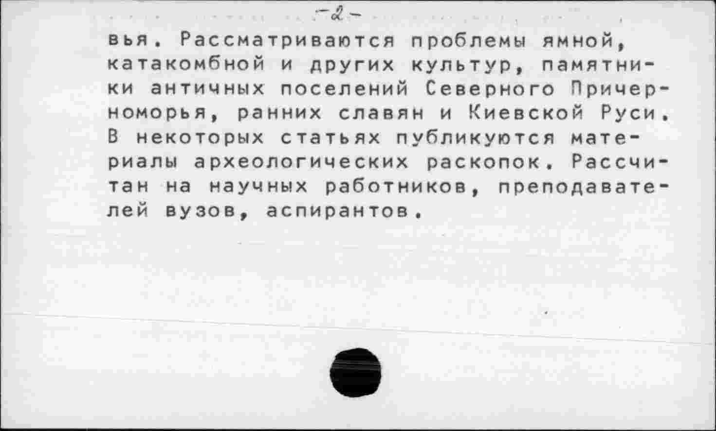 ﻿~ÔL-
вья. Рассматриваются проблемы ямной, катакомбной и других культур, памятники античных поселений Северного Причерноморья, ранних славян и Киевской Руси. В некоторых статьях публикуются материалы археологических раскопок. Рассчитан на научных работников, преподавателей вузов, аспирантов.